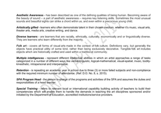 Aesthetic Awareness - has been described as one of the defining qualities of being human. Becoming aware of
the beauty of sound – a part of aesthetic awareness – requires key listening skills. Sometimes the most unusual
sounds and beautiful sights can strike a chord within us, and even within a precocious young child.
Artistically gifted - learners who often demonstrate talent in their chosen medium, whether it’s music, visual arts,
theater arts, media arts, creative writing, and dance.
Diverse learners - are learners that are racially, ethnically, culturally, economically and or linguistically diverse.
They are learners who learn differently from the majority.
Folk art - covers all forms of visual arts made in the context of folk culture. Definitions vary, but generally the
objects have practical utility of some kind, rather than being exclusively decorative. Tangible folk art includes
objects which are historically crafted and used within a traditional community.
Multiple intelligences - represent different intellectual abilities in which an artist approaches a range of tasks
categorized in a number of different ways like verbal-linguistic, logical-mathematical, visual-spatial, music, bodily-
kinesthetic, intrapersonal and interpersonal.
Retention - is repeating an academic year in school due to three (3) or more failed subjects and non-compliance
with the required minimum number of attendance. (Ref: D.O. No. 8, s. 2015).
SPA Program Head - the person in-charge of the programs and activities of the SPA and assumes the duties and
responsibilities of a head teacher.
Special Training - refers to relevant local or international capability building activity of teachers to build their
competencies which will enable them to handle the demands in teaching the art disciplines sponsored and/or
initiated by the Department of Education, accredited institutions/service providers.
 