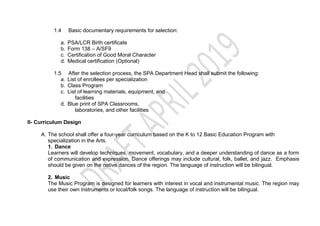 1.4 Basic documentary requirements for selection:
a. PSA/LCR Birth certificate
b. Form 138 – A/SF9
c. Certification of Good Moral Character
d. Medical certification (Optional)
1.5 After the selection process, the SPA Department Head shall submit the following:
a. List of enrollees per specialization
b. Class Program
c. List of learning materials, equipment, and
facilities
d. Blue print of SPA Classrooms,
laboratories, and other facilities
II- Curriculum Design
A. The school shall offer a four-year curriculum based on the K to 12 Basic Education Program with
specialization in the Arts.
1. Dance
Learners will develop techniques, movement, vocabulary, and a deeper understanding of dance as a form
of communication and expression. Dance offerings may include cultural, folk, ballet, and jazz. Emphasis
should be given on the native dances of the region. The language of instruction will be bilingual.
2. Music
The Music Program is designed for learners with interest in vocal and instrumental music. The region may
use their own instruments or local/folk songs. The language of instruction will be bilingual.
 