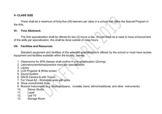 V- CLASS SIZE
There shall be a maximum of forty-five (45) learners per class in a school that offers the Special Program in
the Arts.
VI- Time Allotment:
The Arts specialization shall be offered for two (2) hours a day. Should there be a need to have enhancement
of the skills per specialization, this shall be done outside of class hours.
VII- Facilities and Resources
Standard equipment and facilities of the selected specialization/s offered by the school or must have access
equipment and facilities available within the locality, namely:
1. Classrooms for SPA classes shall confine in one area/location (Zoning).
2. Laboratory/workshop/practice room per specialization
3. Library
4. LCD Projector & White screen
5. Sound System
6. DSLR Camera & with Tripod
7. For Visual Art - Workshop area with sinks
8. Show room/Exhibit Area
9. Musical Instruments (e.g. keyboard/piano, rondalla, band, ethnic/traditional, and other instruments)
10. Dance Studio
11. Lapel
12. Led TV
13. Storage Room
 