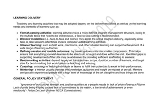 LEARNING DELIVERY
Teaching and learning activities that may be adopted depend on the delivery modalities as well as on the learning
needs and contexts of learners such as:
 Formal learning activities: learning activities have a more defined program management structure, owing to
the multiple tasks that need to be orchestrated, a face-to-face setting is recommended;
 Blended modalities (i.e., face-to-face and online): may adopt the online program delivery, especially since
face-to-face sessions oftentimes involve computer-aided learning activities;
 Situated learning: such as field work, practicums, and other situated learning can support achievement of a
wide range of learning outcomes;
 Defining session and module outcomes: by breaking down units into smaller components. This helps
ensure that everything you wish learners to be able to do is taught and done within the unit. Identified gaps in
supporting development of the LOs may be addressed by providing sufficient scaffolding to learners;
 Benchmarking activities: depend largely on the objectives, scope, duration, number of learners, and target
sites for benchmarking that would reinforce teaching and learning;
 Coaching: a strategy of helping individuals or teams to fulfill their potentials to excel in their performance;
 Mentoring: a mentor usually provides the knowledge, guidance and insight on request or on call. Mentors
are typically experienced people with a high level of knowledge of the art discipline and how things are done.
GENERAL POLICY STATEMENT
“Ignorance of our cultural strength and positive qualities as a people results in lack of pride of being a Filipino.
Lack of pride being Filipino causes lack of commitment to the nation, a low level of achievement or even
mediocrity”- Felipe De Leon (Former NCCA Commissioner).
 