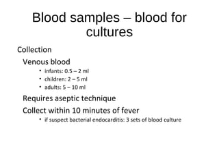 Blood samples – blood for
cultures
Collection
Venous blood
• infants: 0.5 – 2 ml
• children: 2 – 5 ml
• adults: 5 – 10 ml
Requires aseptic technique
Collect within 10 minutes of fever
• if suspect bacterial endocarditis: 3 sets of blood culture
 