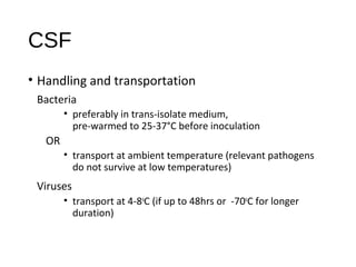 CSF
• Handling and transportation
Bacteria
• preferably in trans-isolate medium,
pre-warmed to 25-37°C before inoculation
OR
• transport at ambient temperature (relevant pathogens
do not survive at low temperatures)
Viruses
• transport at 4-8o
C (if up to 48hrs or -70o
C for longer
duration)
 