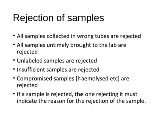 Rejection of samples
• All samples collected in wrong tubes are rejected
• All samples untimely brought to the lab are
rejected
• Unlabeled samples are rejected
• Insufficient samples are rejected
• Compromised samples [haemolysed etc] are
rejected
• If a sample is rejected, the one rejecting it must
indicate the reason for the rejection of the sample.
 