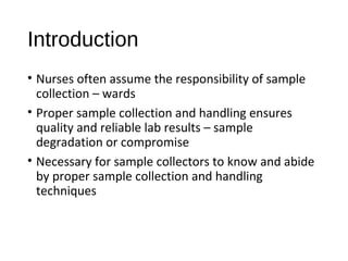 Introduction
• Nurses often assume the responsibility of sample
collection – wards
• Proper sample collection and handling ensures
quality and reliable lab results – sample
degradation or compromise
• Necessary for sample collectors to know and abide
by proper sample collection and handling
techniques
 