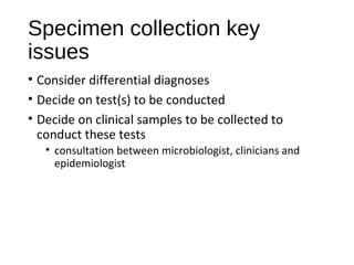 Specimen collection key
issues
• Consider differential diagnoses
• Decide on test(s) to be conducted
• Decide on clinical samples to be collected to
conduct these tests
• consultation between microbiologist, clinicians and
epidemiologist
 