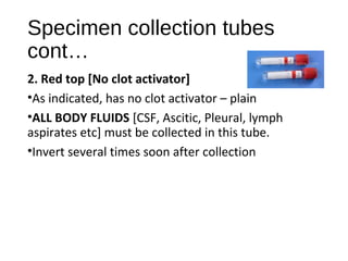 Specimen collection tubes
cont…
2. Red top [No clot activator]
•As indicated, has no clot activator – plain
•ALL BODY FLUIDS [CSF, Ascitic, Pleural, lymph
aspirates etc] must be collected in this tube.
•Invert several times soon after collection
 