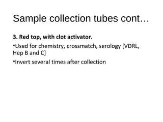 Sample collection tubes cont…
3. Red top, with clot activator.
•Used for chemistry, crossmatch, serology [VDRL,
Hep B and C]
•Invert several times after collection
 