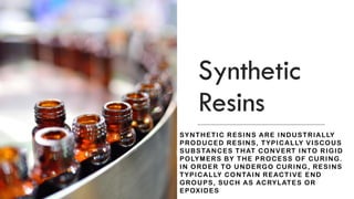 Synthetic
Resins
SYNTHETIC RESINS ARE INDUSTRIALLY
PRODUCED RESINS, TYPICALLY VISCOUS
SUBSTANCES THAT CONVERT INTO RIGID
POLYMERS BY THE PROCESS OF CURING.
IN ORDER TO UNDERGO CURING, RESINS
TYPICALLY CONTAIN REACTIVE END
GROUPS, SUCH AS ACRYLATES OR
EPOXIDES
 