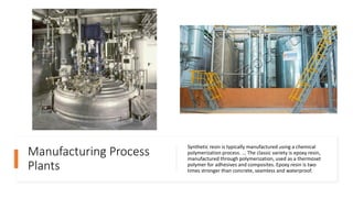 Manufacturing Process
Plants
Synthetic resin is typically manufactured using a chemical
polymerization process. ... The classic variety is epoxy resin,
manufactured through polymerization, used as a thermoset
polymer for adhesives and composites. Epoxy resin is two
times stronger than concrete, seamless and waterproof.
 