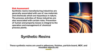 Synthetic Resins
These synthetic resins are used in adhesives, finishes, particle board, MDF, and
moulded objects.etc
Risk Assessment
Synthetic resins manufacturing industries are
generally associated with use of raw materials
and chemicals which are hazardous in nature.
The process activities of these industries are
also associated with certain risks. Prevention
of human and property losses is integral to the
operation and management of chemical
process plants.
 