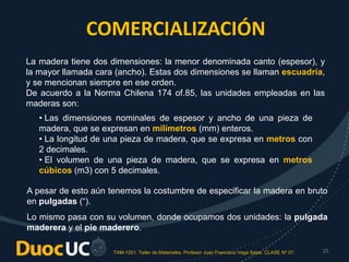 TAM-1201. Taller de Materiales. Profesor Juan Francisco Vega Salas. CLASE Nº 07. 25
La madera tiene dos dimensiones: la menor denominada canto (espesor), y
la mayor llamada cara (ancho). Estas dos dimensiones se llaman escuadría,
y se mencionan siempre en ese orden.
De acuerdo a la Norma Chilena 174 of.85, las unidades empleadas en las
maderas son:
COMERCIALIZACIÓN
• Las dimensiones nominales de espesor y ancho de una pieza de
madera, que se expresan en milímetros (mm) enteros.
• La longitud de una pieza de madera, que se expresa en metros con
2 decimales.
• El volumen de una pieza de madera, que se expresa en metros
cúbicos (m3) con 5 decimales.
A pesar de esto aún tenemos la costumbre de especificar la madera en bruto
en pulgadas (“).
Lo mismo pasa con su volumen, donde ocupamos dos unidades: la pulgada
maderera y el pie maderero.
 