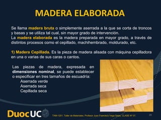 TAM-1201. Taller de Materiales. Profesor Juan Francisco Vega Salas. CLASE Nº 07. 28
MADERA ELABORADA
Se llama madera bruta o simplemente aserrada a la que se corta de troncos
y basas y se utiliza tal cual, sin mayor grado de intervención.
La madera elaborada es la madera preparada en mayor grado, a través de
distintos procesos como el cepillado, machihembrado, moldurado, etc.
1) Madera Cepillada. Es la pieza de madera alisada con máquina cepilladora
en una o varias de sus caras o cantos.
Las piezas de madera, expresada en
dimensiones nominal, se puede establecer
o especificar en tres tamaños de escuadría:
Aserrada verde
Aserrada seca
Cepillada seca
 