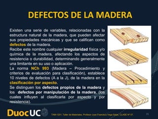 TAM-1201. Taller de Materiales. Profesor Juan Francisco Vega Salas. CLASE Nº 07. 31
DEFECTOS DE LA MADERA
Existen una serie de variables, relacionadas con la
estructura natural de la madera, que pueden afectar
sus propiedades mecánicas y que se califican como
defectos de la madera.
Recibe este nombre cualquier irregularidad física y/o
química de la madera, afectando los aspectos de
resistencia o durabilidad, determinando generalmente
una limitante en su uso o aplicación.
La norma NCh 993 (Madera – Procedimiento y
criterios de evaluación para clasificación), establece
10 niveles de defectos (A a la J), de la madera en la
clasificación por aspecto.
Se distinguen los defectos propios de la madera y
los defectos por manipulación de la madera, (los
cuales influyen al clasificarla por aspecto y por
resistencia).
 