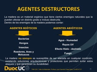 TAM-1201. Taller de Materiales. Profesor Juan Francisco Vega Salas. CLASE Nº 07. 35
AGENTES DESTRUCTORES
La madera es un material orgánico que tiene ciertos enemigos naturales que la
pueden afectar en distinto grado e incluso destruirla.
Dentro de los enemigos de la madera podemos contar:
AGENTES BIÓTICOS AGENTES ABIÓTICOS
Bacterias
Hongos
Insectos
Roedores, Aves y
Moluscos
Agua - Humedad
Rayos UV
Efecto Hielo - deshielo
Fuego
La madera no siempre es susceptible de ser atacada en cualquier condición,
existiendo soluciones arquitectónicas y protectores que permiten evitar estos
ataques y que garantizan su durabilidad.
 