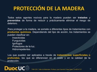 TAM-1201. Taller de Materiales. Profesor Juan Francisco Vega Salas. CLASE Nº 07. 40
PROTECCIÓN DE LA MADERA
Todos estos agentes nocivos para la madera pueden ser tratados y
prevenidos de forma de reducir y prácticamente eliminar el riesgo de
deterioro.
Para proteger a la madera, se somete a diferentes tipos de tratamientos con
productos químicos. Dependiendo del tipo de acción, los tratamientos se
pueden clasificar en:
Insecticidas
Funguicidas
Ignífugos
Protectores de la luz.
Hidrorrepelentes.
Los que pueden ser aplicados a través de tratamientos superficiales o
profundos, los que se diferencian en el costo y en la calidad de la
protección.
 