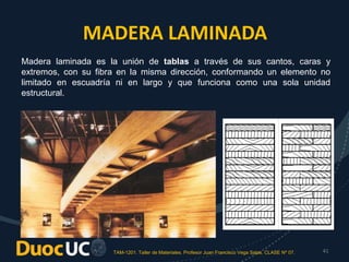 TAM-1201. Taller de Materiales. Profesor Juan Francisco Vega Salas. CLASE Nº 07. 41
MADERA LAMINADA
Madera laminada es la unión de tablas a través de sus cantos, caras y
extremos, con su fibra en la misma dirección, conformando un elemento no
limitado en escuadría ni en largo y que funciona como una sola unidad
estructural.
 