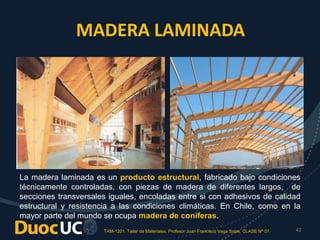 TAM-1201. Taller de Materiales. Profesor Juan Francisco Vega Salas. CLASE Nº 07. 42
La madera laminada es un producto estructural, fabricado bajo condiciones
técnicamente controladas, con piezas de madera de diferentes largos, de
secciones transversales iguales, encoladas entre si con adhesivos de calidad
estructural y resistencia a las condiciones climáticas. En Chile, como en la
mayor parte del mundo se ocupa madera de coníferas.
MADERA LAMINADA
 