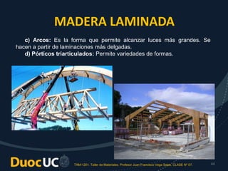 TAM-1201. Taller de Materiales. Profesor Juan Francisco Vega Salas. CLASE Nº 07. 44
c) Arcos: Es la forma que permite alcanzar luces más grandes. Se
hacen a partir de laminaciones más delgadas.
d) Pórticos triarticulados: Permite variedades de formas.
MADERA LAMINADA
 