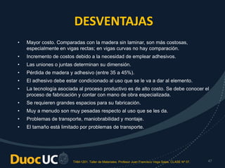 TAM-1201. Taller de Materiales. Profesor Juan Francisco Vega Salas. CLASE Nº 07. 47
DESVENTAJAS
• Mayor costo. Comparadas con la madera sin laminar, son más costosas,
especialmente en vigas rectas; en vigas curvas no hay comparación.
• Incremento de costos debido a la necesidad de emplear adhesivos.
• Las uniones o juntas determinan su dimensión.
• Pérdida de madera y adhesivo (entre 35 a 45%).
• El adhesivo debe estar condicionado al uso que se le va a dar al elemento.
• La tecnología asociada al proceso productivo es de alto costo. Se debe conocer el
proceso de fabricación y contar con mano de obra especializada.
• Se requieren grandes espacios para su fabricación.
• Muy a menudo son muy pesadas respecto al uso que se les da.
• Problemas de transporte, maniobrabilidad y montaje.
• El tamaño está limitado por problemas de transporte.
 