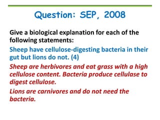 Question: SEP, 2008
Give a biological explanation for each of the
following statements:
Sheep have cellulose-digesting bacteria in their
gut but lions do not. (4)
Sheep are herbivores and eat grass with a high
cellulose content. Bacteria produce cellulase to
digest cellulose.
Lions are carnivores and do not need the
bacteria.

 