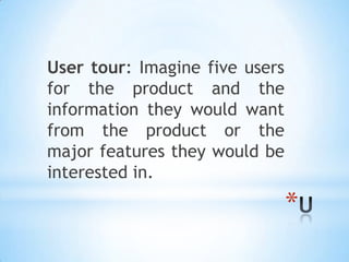 User tour: Imagine five users
for the product and the
information they would want
from the product or the
major features they would be
interested in.
                                *
 