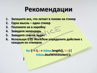 Рекомендации
1.   Запишите все, что летает в голове на стикер
2.   Одна мысль – один стикер
3.   Положите их в коробку
4.   Заведите календарь
5.   Заведите список задач
6.   Используя GTD Workflow определите действия с
     каждым из стикеров

                for (i = 0, i = inbox.length(), i++) {
                         inbox.dealWithSticker(i);
            }
 