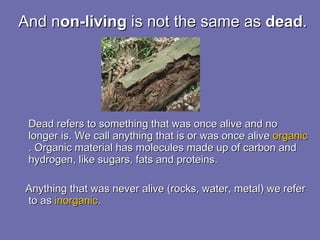 And n on-living  is not the same as  dead .  Dead refers to something that was once alive and no longer is. We call anything that is or was once alive  organic . Organic material has molecules made up of carbon and hydrogen, like sugars, fats and proteins. Anything that was never alive (rocks, water, metal) we refer to as  inorganic .  