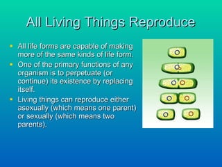 All Living Things Reproduce All life forms are capable of making more of the same kinds of life form.  One of the primary functions of any organism is to perpetuate (or continue) its existence by replacing itself.  Living things can reproduce either asexually (which means one parent) or sexually (which means two parents). 