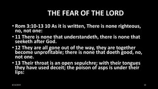 THE FEAR OF THE LORD
• Rom 3:10-13 10 As it is written, There is none righteous,
no, not one:
• 11 There is none that understandeth, there is none that
seeketh after God.
• 12 They are all gone out of the way, they are together
become unprofitable; there is none that doeth good, no,
not one.
• 13 Their throat is an open sepulchre; with their tongues
they have used deceit; the poison of asps is under their
lips:
8/13/2019 10
 