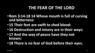 THE FEAR OF THE LORD
•Rom 3:14-18 14 Whose mouth is full of cursing
and bitterness:
•15 Their feet are swift to shed blood:
•16 Destruction and misery are in their ways:
•17 And the way of peace have they not
known:
•18 There is no fear of God before their eyes.
8/13/2019 11
 