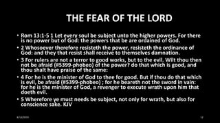 THE FEAR OF THE LORD
• Rom 13:1-5 1 Let every soul be subject unto the higher powers. For there
is no power but of God: the powers that be are ordained of God.
• 2 Whosoever therefore resisteth the power, resisteth the ordinance of
God: and they that resist shall receive to themselves damnation.
• 3 For rulers are not a terror to good works, but to the evil. Wilt thou then
not be afraid (#5399-phobeo) of the power? do that which is good, and
thou shalt have praise of the same:
• 4 For he is the minister of God to thee for good. But if thou do that which
is evil, be afraid (#5399-phobeo) ; for he beareth not the sword in vain:
for he is the minister of God, a revenger to execute wrath upon him that
doeth evil.
• 5 Wherefore ye must needs be subject, not only for wrath, but also for
conscience sake. KJV
8/13/2019 12
 