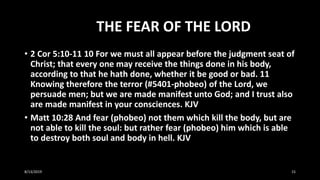 THE FEAR OF THE LORD
• 2 Cor 5:10-11 10 For we must all appear before the judgment seat of
Christ; that every one may receive the things done in his body,
according to that he hath done, whether it be good or bad. 11
Knowing therefore the terror (#5401-phobeo) of the Lord, we
persuade men; but we are made manifest unto God; and I trust also
are made manifest in your consciences. KJV
• Matt 10:28 And fear (phobeo) not them which kill the body, but are
not able to kill the soul: but rather fear (phobeo) him which is able
to destroy both soul and body in hell. KJV
8/13/2019 15
 