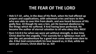 THE FEAR OF THE LORD
• Heb 5:7-10 ..who, in the days of His flesh, when He had offered up
prayers and supplications, with vehement cries and tears to Him
who was able to save Him from death, and was heard because of His
godly fear, 10 though He was a Son, yet He learned obedience by
the things which He suffered. 9 And having been perfected, He
became the author of eternal salvation to all who obey Him, NKJV
• Rom 5:6-8 6 For when we were yet without strength, in due time
Christ died for the ungodly. 7 For scarcely for a righteous man will
one die: yet peradventure for a good man some would even dare to
die. 8 But God commendeth his love toward us, in that, while we
were yet sinners, Christ died for us. KJV
8/13/2019 17
 