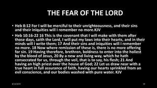 THE FEAR OF THE LORD
• Heb 8:12 For I will be merciful to their unrighteousness, and their sins
and their iniquities will I remember no more.KJV
• Heb 10:16-22 16 This is the covenant that I will make with them after
those days, saith the Lord, I will put my laws into their hearts, and in their
minds will I write them; 17 And their sins and iniquities will I remember
no more. 18 Now where remission of these is, there is no more offering
for sin. 19 Having therefore, brethren, boldness to enter into the holiest
by the blood of Jesus, 20 By a new and living way, which he hath
consecrated for us, through the veil, that is to say, his flesh; 21 And
having an high priest over the house of God; 22 Let us draw near with a
true heart in full assurance of faith, having our hearts sprinkled from an
evil conscience, and our bodies washed with pure water. KJV
8/13/2019 19
 