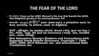 THE FEAR OF THE LORD
• Ps 112:1 Praise ye the LORD. Blessed is the man that feareth the LORD,
that delighteth greatly in his commandments. KJV
• Feareth - OT:3372 ar@y* yare' (yaw-ray'); a primitive root; to
fear; morally, to revere; caus. to frighten:
• KJV - affright, be (make) afraid, dread (-ful), (put in) fear (-
ful, -fully, -ing), (be had in) reverence (-end), X see, terrible
(act, -ness, thing).
• New Exhaustive Strong's Numbers and Concordance with
Expanded Greek-Hebrew Dictionary. Copyright © 1994,
2003, 2006, 2010 Biblesoft, Inc. and International Bible
Translators, Inc.
8/13/2019 2
 