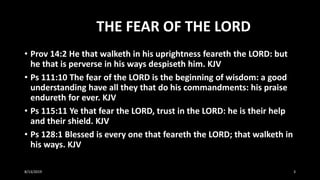 THE FEAR OF THE LORD
• Prov 14:2 He that walketh in his uprightness feareth the LORD: but
he that is perverse in his ways despiseth him. KJV
• Ps 111:10 The fear of the LORD is the beginning of wisdom: a good
understanding have all they that do his commandments: his praise
endureth for ever. KJV
• Ps 115:11 Ye that fear the LORD, trust in the LORD: he is their help
and their shield. KJV
• Ps 128:1 Blessed is every one that feareth the LORD; that walketh in
his ways. KJV
8/13/2019 3
 