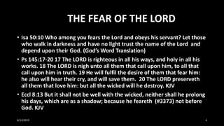 THE FEAR OF THE LORD
• Isa 50:10 Who among you fears the Lord and obeys his servant? Let those
who walk in darkness and have no light trust the name of the Lord and
depend upon their God. (God’s Word Translation)
• Ps 145:17-20 17 The LORD is righteous in all his ways, and holy in all his
works. 18 The LORD is nigh unto all them that call upon him, to all that
call upon him in truth. 19 He will fulfil the desire of them that fear him:
he also will hear their cry, and will save them. 20 The LORD preserveth
all them that love him: but all the wicked will he destroy. KJV
• Eccl 8:13 But it shall not be well with the wicked, neither shall he prolong
his days, which are as a shadow; because he feareth (#3373) not before
God. KJV
8/13/2019 4
 