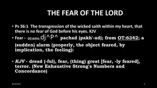 THE FEAR OF THE LORD
• Ps 36:1 The transgression of the wicked saith within my heart, that
there is no fear of God before his eyes. KJV
• Fear - OT:6343 dj^P^ pachad (pakh'-ad); from OT:6342; a
(sudden) alarm (properly, the object feared, by
implication, the feeling):
• KJV - dread (-ful), fear, (thing) great [fear, -ly feared],
terror. (New Exhaustive Strong's Numbers and
Concordance)
8/13/2019 5
 