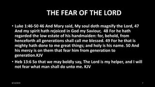 THE FEAR OF THE LORD
• Luke 1:46-50 46 And Mary said, My soul doth magnify the Lord, 47
And my spirit hath rejoiced in God my Saviour, 48 For he hath
regarded the low estate of his handmaiden: for, behold, from
henceforth all generations shall call me blessed. 49 For he that is
mighty hath done to me great things; and holy is his name. 50 And
his mercy is on them that fear him from generation to
generation.KJV
• Heb 13:6 So that we may boldly say, The Lord is my helper, and I will
not fear what man shall do unto me. KJV
8/13/2019 7
 