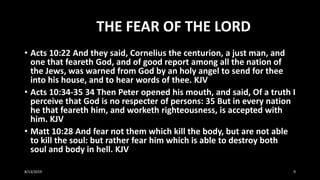 THE FEAR OF THE LORD
• Acts 10:22 And they said, Cornelius the centurion, a just man, and
one that feareth God, and of good report among all the nation of
the Jews, was warned from God by an holy angel to send for thee
into his house, and to hear words of thee. KJV
• Acts 10:34-35 34 Then Peter opened his mouth, and said, Of a truth I
perceive that God is no respecter of persons: 35 But in every nation
he that feareth him, and worketh righteousness, is accepted with
him. KJV
• Matt 10:28 And fear not them which kill the body, but are not able
to kill the soul: but rather fear him which is able to destroy both
soul and body in hell. KJV
8/13/2019 9
 