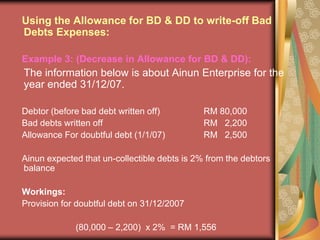 Using the Allowance for BD & DD to write-off Bad Debts Expenses:Example 3: (Decrease in Allowance for BD & DD):	The information below is about Ainun Enterprise for the year ended 31/12/07.Debtor (before bad debt written off)		RM 80,000Bad debts written off				RM   2,200Allowance For doubtful debt (1/1/07)		RM   2,500Ainun expected that un-collectible debts is 2% from the debtors balance Workings:Provision for doubtful debt on 31/12/2007			(80,000 – 2,200)  x 2%  = RM 1,556