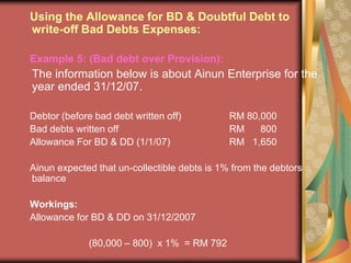 Using the Allowance for BD & Doubtful Debt to write-off Bad Debts Expenses:Example 5: (Bad debt over Provision):	The information below is about Ainun Enterprise for the year ended 31/12/07.Debtor (before bad debt written off)		RM 80,000Bad debts written off				RM      800Allowance For BD & DD (1/1/07)		RM   1,650Ainun expected that un-collectible debts is 1% from the debtors balance Workings:Allowance for BD & DD on 31/12/2007			(80,000 – 800)  x 1%  = RM 792