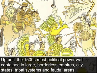 Up until the 1500s most political power was
contained in large, borderless empires, city-
states, tribal systems and feudal areas.
 