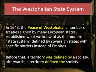 The Westphalian State System
In 1648, the Peace of Westphalia, a number of
treaties signed by many European states,
established what we know of as the modern
“state system” defined by sovereign states with
specific borders instead of Empires.
Before that, a territory was defined by a society,
afterwards, a territory defined the society.
 