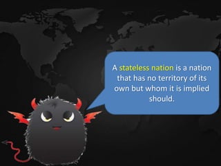 A stateless nation is a nation
that has no territory of its
own but whom it is implied
should.
 