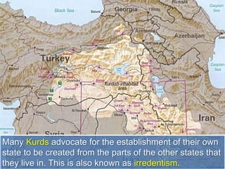 Many Kurds advocate for the establishment of their own
state to be created from the parts of the other states that
they live in. This is also known as irredentism.
 