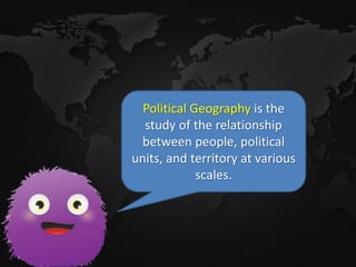 Political Geography is the
study of the relationship
between people, political
units, and territory at various
scales.
 