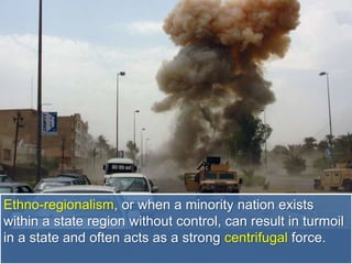 Ethno-regionalism, or when a minority nation exists
within a state region without control, can result in turmoil
in a state and often acts as a strong centrifugal force.
 