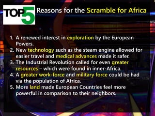 Reasons for the Scramble for Africa
1. A renewed interest in exploration by the European
Powers.
2. New technology such as the steam engine allowed for
easier travel and medical advances made it safer.
3. The Industrial Revolution called for even greater
resources – which were found in inner-Africa.
4. A greater work-force and military force could be had
via the population of Africa.
5. More land made European Countries feel more
powerful in comparison to their neighbors.
 