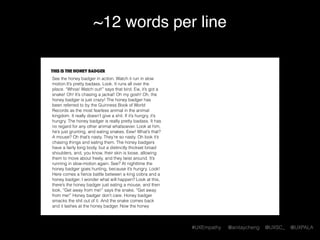 #UXEmpathy @anitaycheng @UXSC_ @UXPALA
~12 words per line
This is the honey badger
See the honey badger in action. Watch it run in slow
motion.It’s pretty badass. Look. It runs all over the
place. “Whoa! Watch out!” says that bird. Ew, it’s got a
snake! Oh! It’s chasing a jackal! Oh my gosh! Oh, the
honey badger is just crazy! The honey badger has
been referred to by the Guinness Book of World
Records as the most fearless animal in the animal
kingdom. It really doesn’t give a shit. If it’s hungry, it’s
hungry. The honey badger is really pretty badass. It has
no regard for any other animal whatsoever. Look at him,
he’s just grunting, and eating snakes. Eew! What’s that?
A mouse? Oh that’s nasty. They’re so nasty. Oh look it’s
chasing things and eating them. The honey badgers
have a fairly long body, but a distinctly thickset broad
shoulders, and, you know, their skin is loose, allowing
them to move about freely, and they twist around. It’s
running in slow-motion again. See? At nighttime the
honey badger goes hunting, because it’s hungry. Look!
Here comes a ﬁerce battle between a king cobra and a
honey badger. I wonder what will happen? Look at this,
there’s the honey badger just eating a mouse, and then
look, “Get away from me!” says the snake, “Get away
from me!” Honey badger don’t care. Honey badger
smacks the shit out of it. And the snake comes back
and it lashes at the honey badger. Now the honey
 